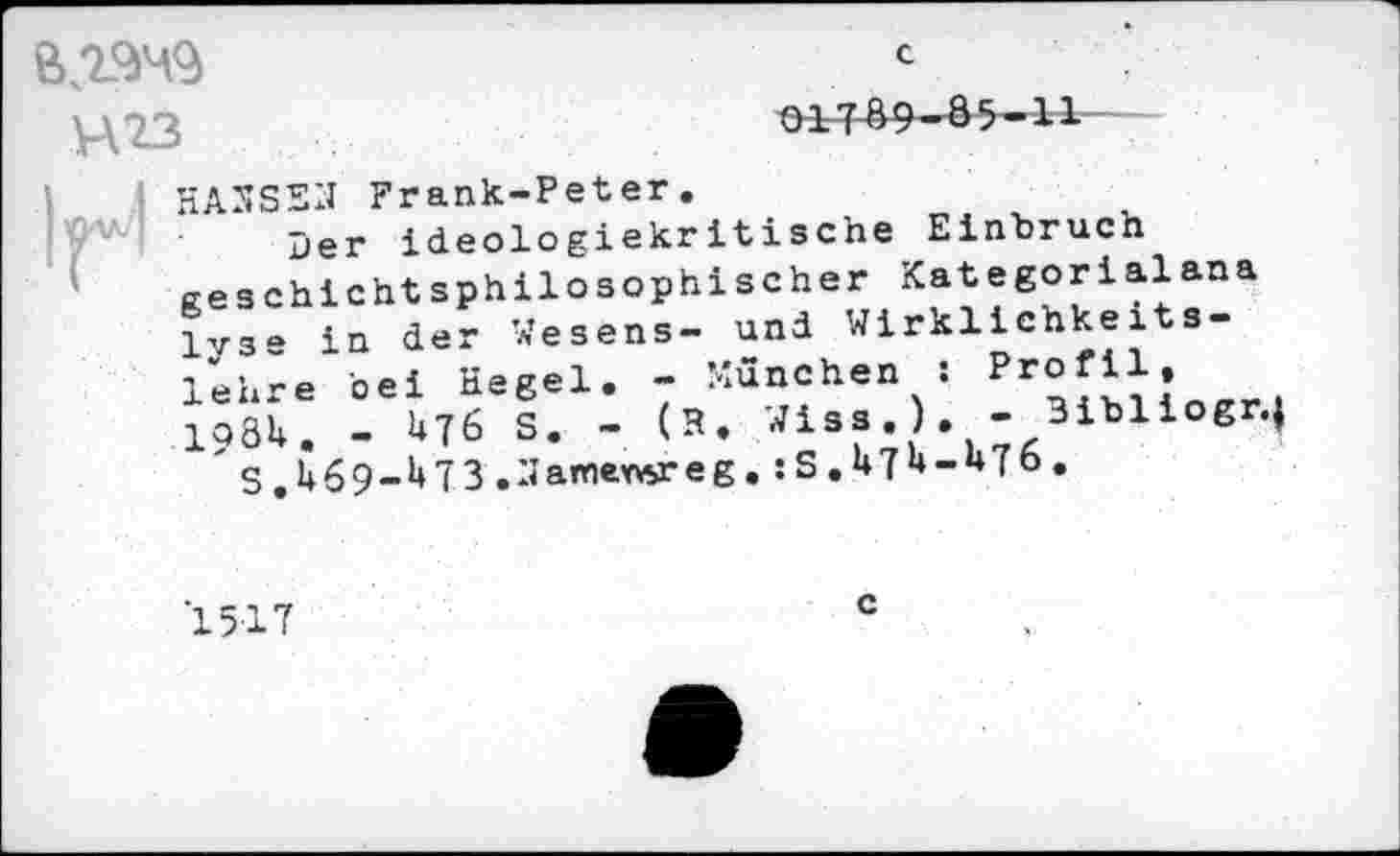 ﻿V\23
c
O-1769-85-11
HANSEN Frank-Peter.
Der ideologiekritische Einbruch Reschichtsphilosophischer Kategorialana 1V3- in der Wesens- und Wirklichkeitslehre bei Hegel. - München s P^fil. I98U. - U76 S. - (H. Wiss.). - 3ibliogr.| "s.i+69-^73 ,3affl«weg.
1517
c